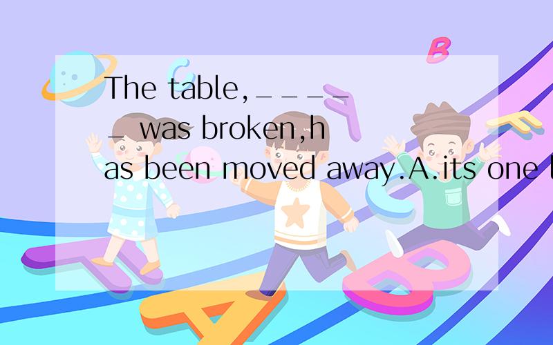 The table,_____ was broken,has been moved away.A.its one leg B.one of whose legs C.one of itslegs D.whose one leg