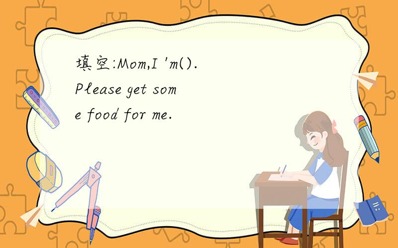 填空:Mom,I 'm().Please get some food for me.
