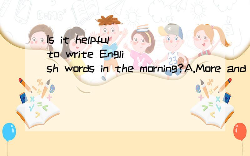 Is it helpful to write English words in the morning?A.More and more B.More or less C.The bigger,the better