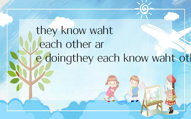 they know waht each other are doingthey each know waht other is doing；they know what each is doingthey know waht they each are doing、这四句哪句是对的.解释说明错在那里