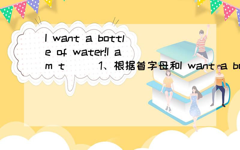 I want a bottle of water!I am t( ) 1、根据首字母和I want a bottle of water!I am t( ) 1、根据首字母和句子意思,补全单词.