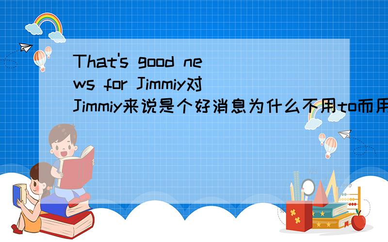 That's good news for Jimmiy对Jimmiy来说是个好消息为什么不用to而用for