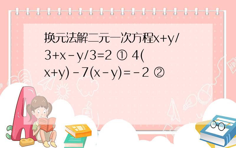换元法解二元一次方程x+y/3+x-y/3=2 ① 4(x+y)-7(x-y)=-2 ②