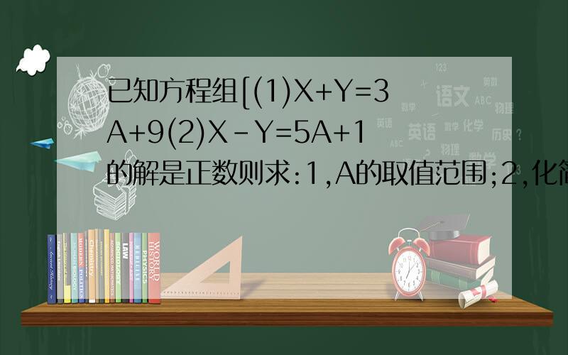已知方程组[(1)X+Y=3A+9(2)X-Y=5A+1的解是正数则求:1,A的取值范围;2,化简:|4A+5|-|A-4|