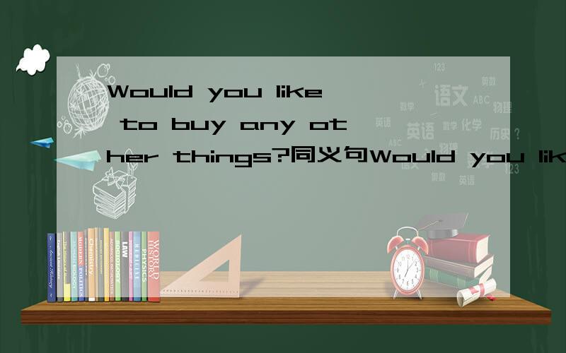 Would you like to buy any other things?同义句Would you like to buy ___ ___ ___?是填两格