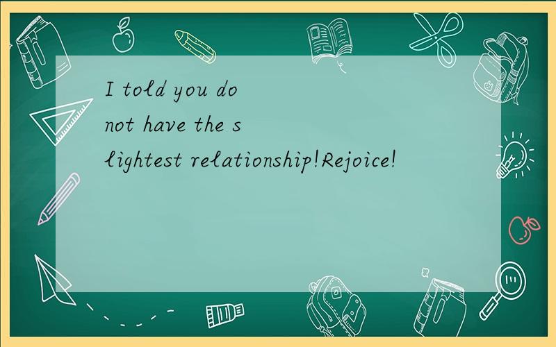 I told you do not have the slightest relationship!Rejoice!