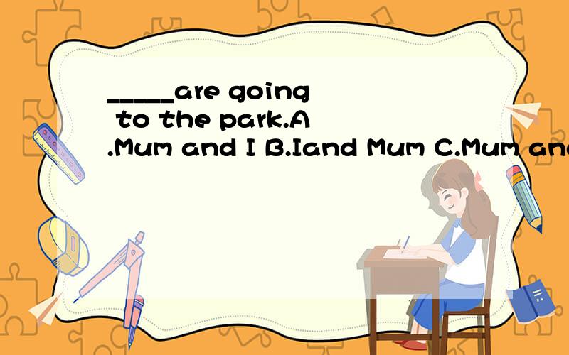 _____are going to the park.A.Mum and I B.Iand Mum C.Mum and me D.Me and Mum_____are going to the park.A.Mum and I B.Iand Mum C.Mum and me D.Me and Mum