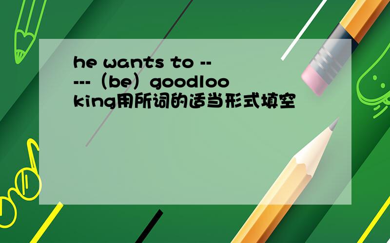 he wants to -----（be）goodlooking用所词的适当形式填空