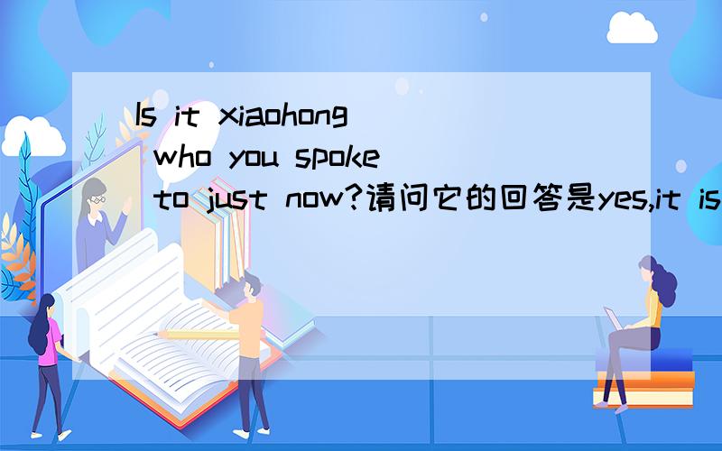 Is it xiaohong who you spoke to just now?请问它的回答是yes,it is .还是yes,she is.