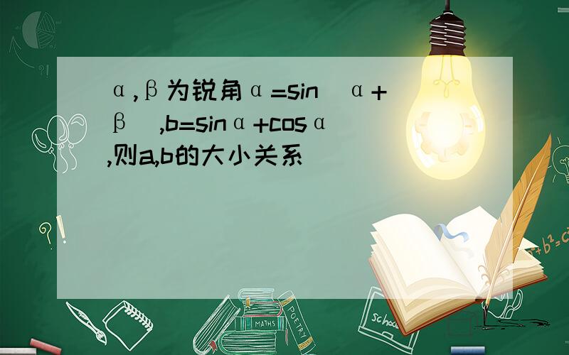 α,β为锐角α=sin(α+β),b=sinα+cosα,则a,b的大小关系