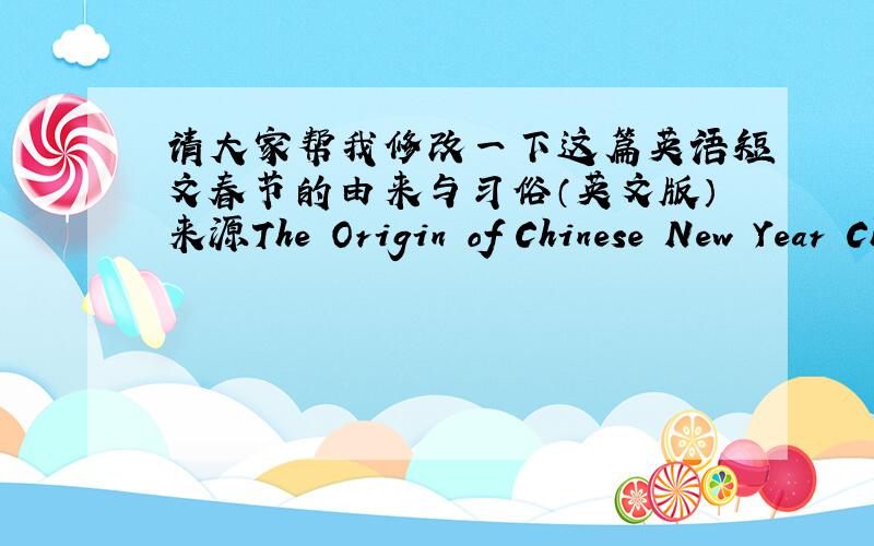 请大家帮我修改一下这篇英语短文春节的由来与习俗（英文版）来源The Origin of Chinese New Year Chinese New Year is now popularly known as the Spring Festival because it starts from the Beginning of Spring (the first of the t