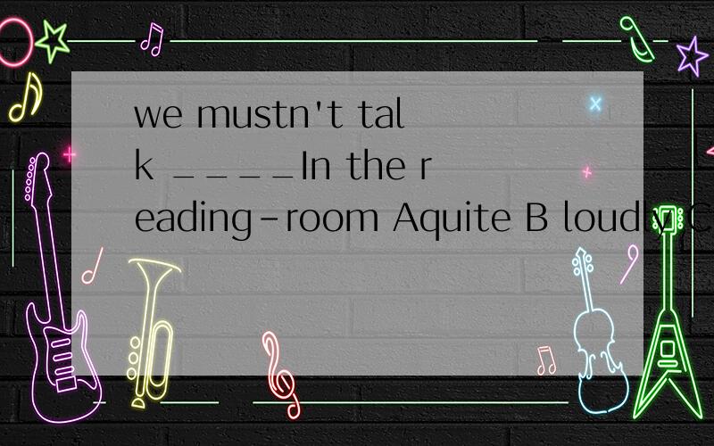 we mustn't talk ____In the reading-room Aquite B loudly C quiet D quietly