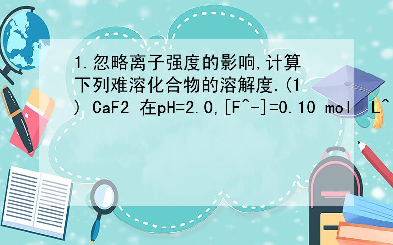 1.忽略离子强度的影响,计算下列难溶化合物的溶解度.(1) CaF2 在pH=2.0,[F^-]=0.10 mol•L^(-1)溶液中(2) AgBr在2.0 mol•L^(-1)的氨水溶液中