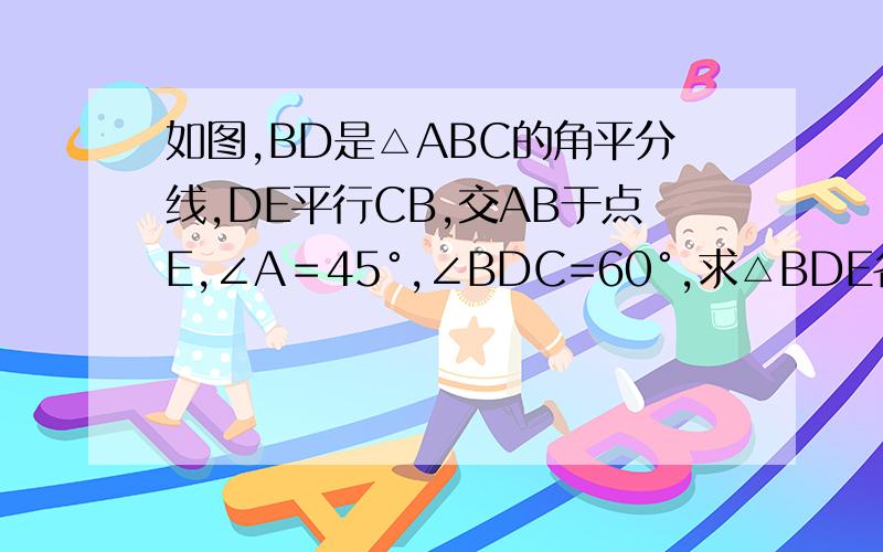 如图,BD是△ABC的角平分线,DE平行CB,交AB于点E,∠A＝45°,∠BDC=60°,求△BDE各内角的度数.