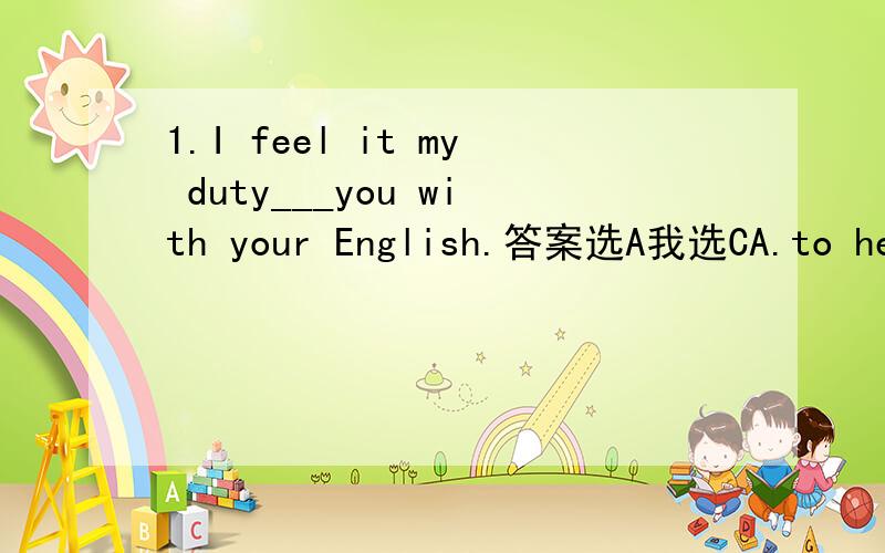 1.I feel it my duty___you with your English.答案选A我选CA.to help B.help C.helping D.helped2.I heard her___to her teacher.答案选D我选AA.to say hello B.saying hello C.to tell hello D.say hello3.We went on a___safari(旅行,狩猎远征）___