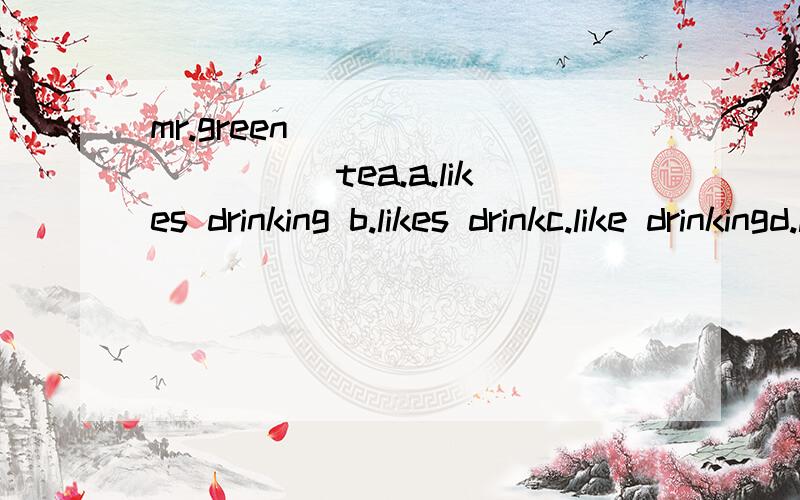mr.green __________tea.a.likes drinking b.likes drinkc.like drinkingd.like drinks