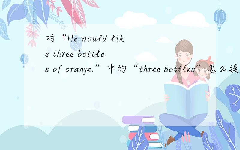 对“He would like three bottles of orange.”中的“three bottles”怎么提问?