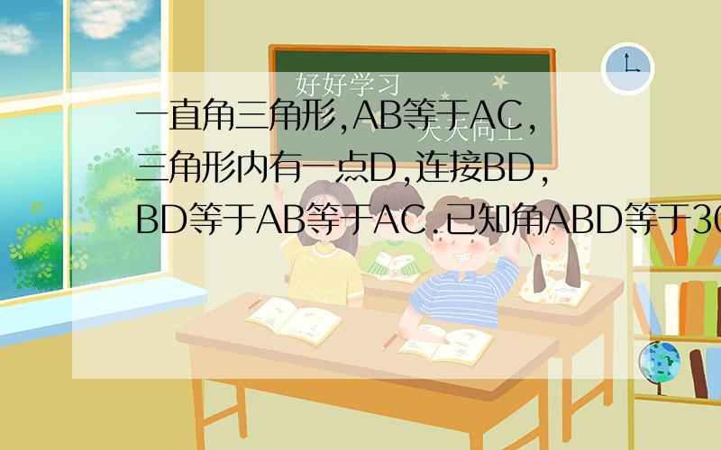 一直角三角形,AB等于AC,三角形内有一点D,连接BD,BD等于AB等于AC.已知角ABD等于30度,求证：AD等于DC
