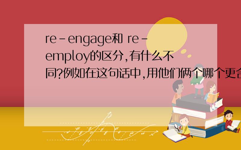 re-engage和 re-employ的区分,有什么不同?例如在这句话中,用他们俩个哪个更合适,还是用他们两个都可以?When there is nothing rewarding going on we conserve ,so that when we want to——we can.