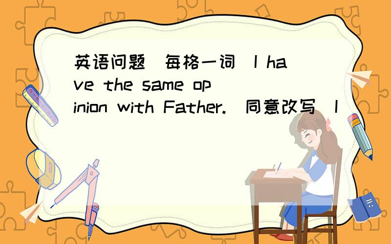 英语问题(每格一词)I have the same opinion with Father.(同意改写)I _______ _________ Father.在