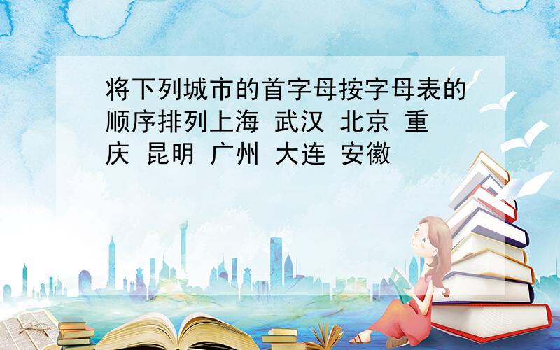 将下列城市的首字母按字母表的顺序排列上海 武汉 北京 重庆 昆明 广州 大连 安徽