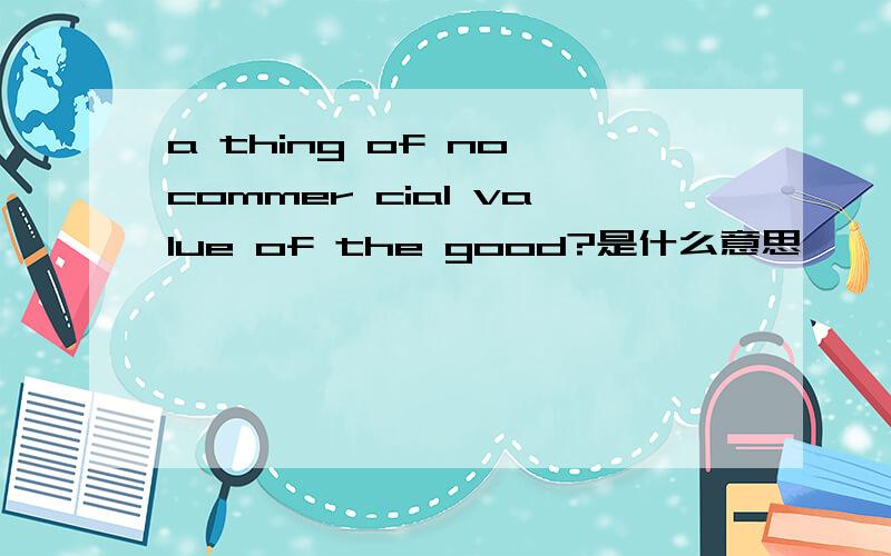 a thing of no commer cial value of the good?是什么意思