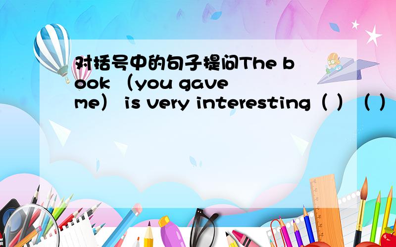 对括号中的句子提问The book （you gave me） is very interesting（ ）（ ）is very interesting?