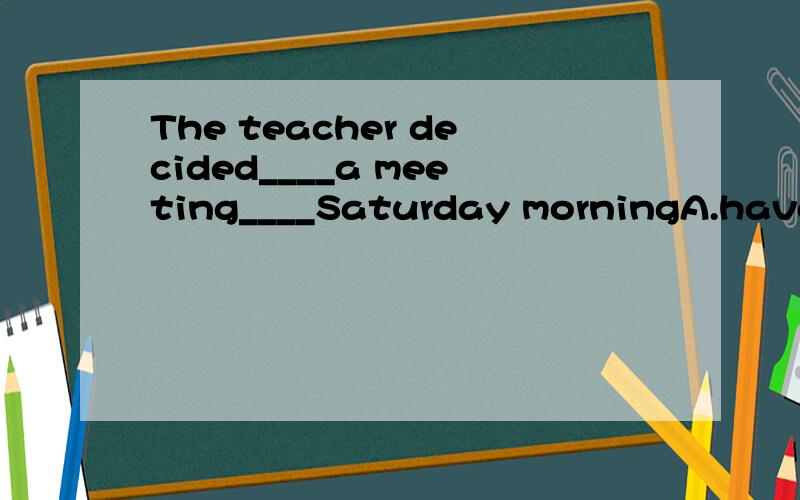 The teacher decided____a meeting____Saturday morningA.have,inB.have,onC.having,onD.to have on选哪个?why?