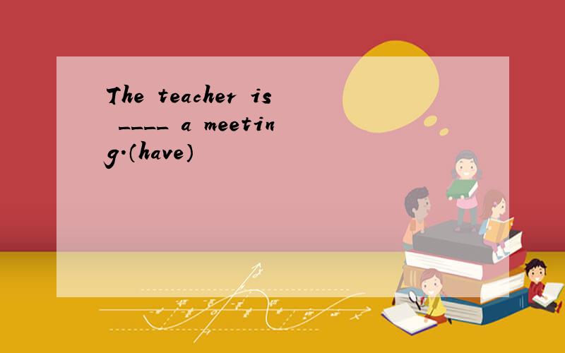 The teacher is ____ a meeting.（have）