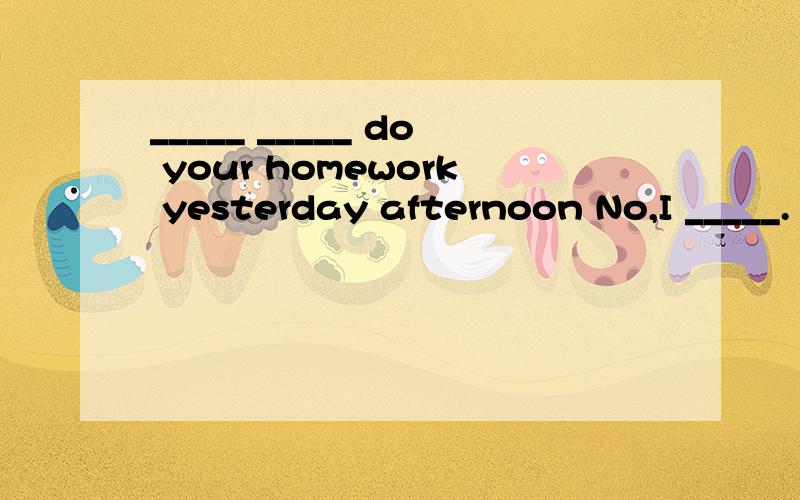 _____ _____ do your homework yesterday afternoon No,I _____.