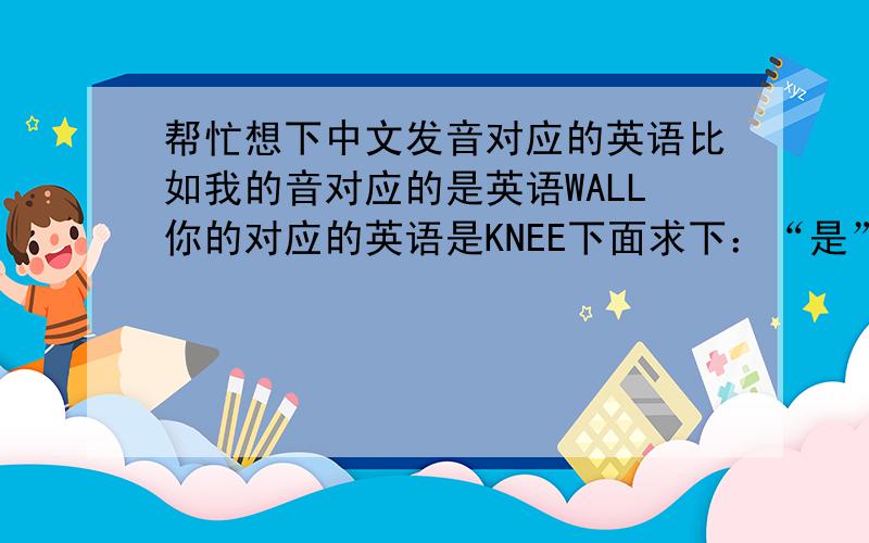 帮忙想下中文发音对应的英语比如我的音对应的是英语WALL你的对应的英语是KNEE下面求下：“是”“来”“才”的发音还有帮忙想下“你”还有没其他的对应英语,“你怎么才来啊”怎么说。