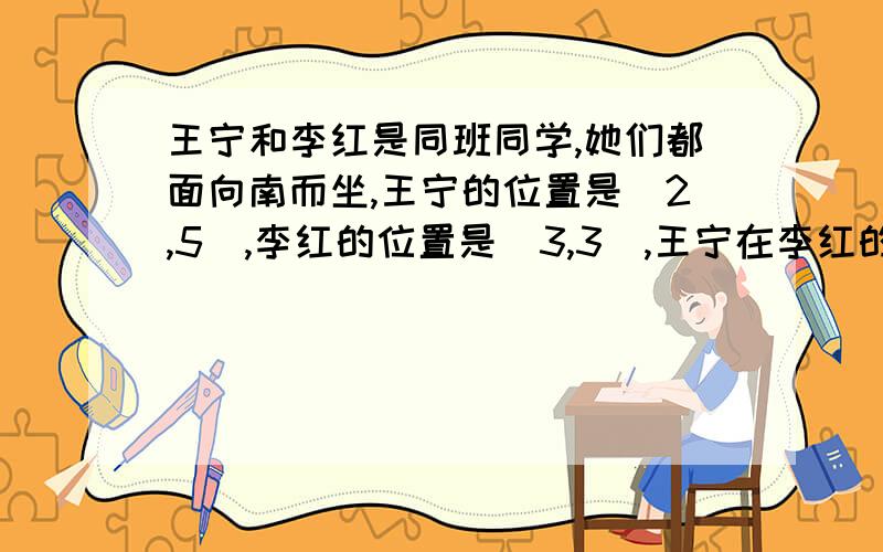 王宁和李红是同班同学,她们都面向南而坐,王宁的位置是(2,5),李红的位置是(3,3),王宁在李红的( )A 左前方 B 左后方 C 右后方