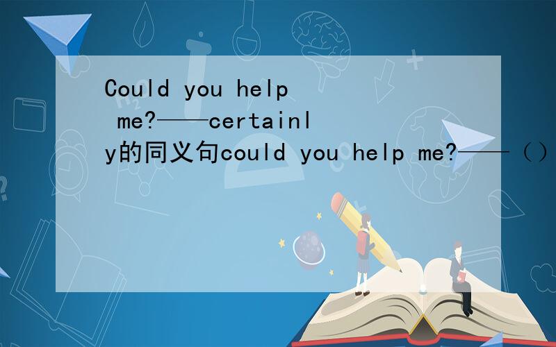 Could you help me?——certainly的同义句could you help me?——（）（）