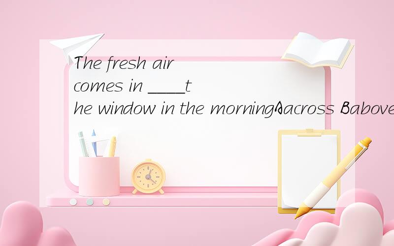 The fresh air comes in ____the window in the morningAacross Babove Cover Dthrough