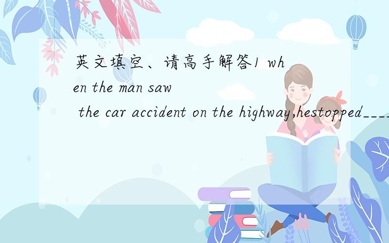 英文填空、请高手解答1 when the man saw the car accident on the highway,hestopped______offer help2 