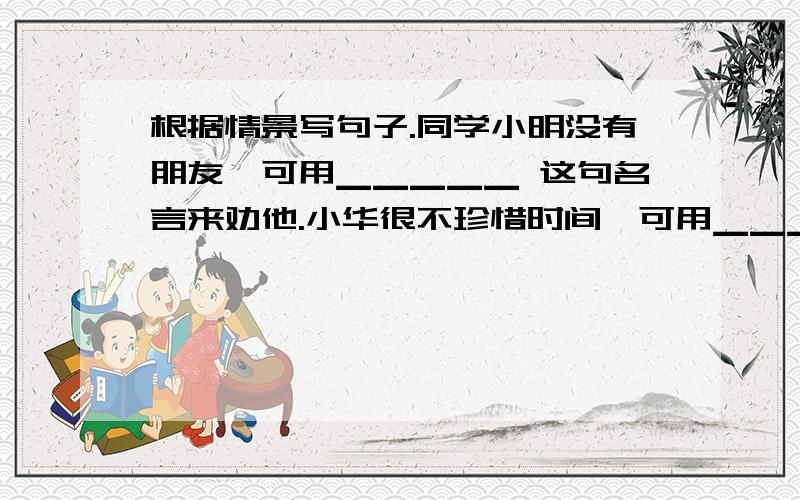根据情景写句子.同学小明没有朋友,可用▁▁▁▁▁ 这句名言来劝他.小华很不珍惜时间,可用▁▁▁▁▁这句谚语来劝他.