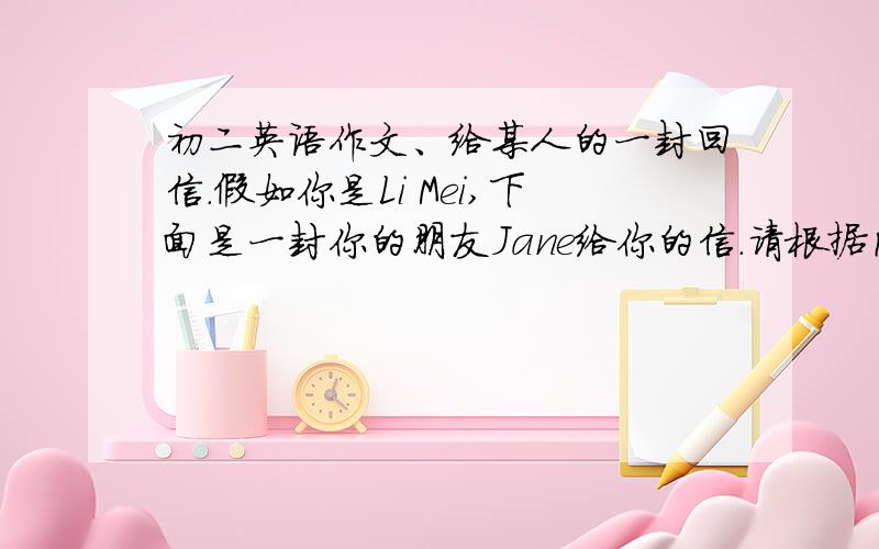 初二英语作文、给某人的一封回信.假如你是Li Mei,下面是一封你的朋友Jane给你的信.请根据内容给她写一封回信,和她交流看法帮她解决困难.Dear Li Mei,How are you I'm afriid i've got a big problem recently.