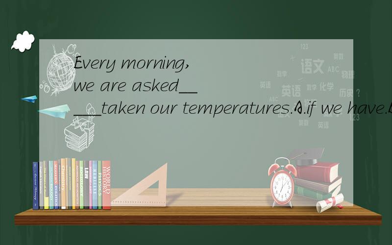 Every morning,we are asked_____taken our temperatures.A.if we have.B.if we had.C.if had we.D.if have we请给我答案,并且详细说明下