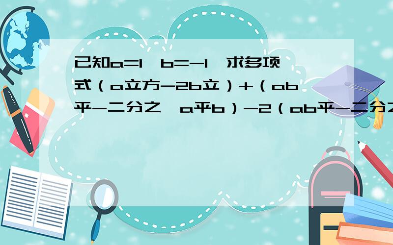 已知a=1,b=-1,求多项式（a立方-2b立）+（ab平-二分之一a平b）-2（ab平-二分之一b立）的值已知a=1,b=-1,求多项式（a³-2b³）+（ab²-二分之一a²b）-2（ab²-二分之一b³）的值