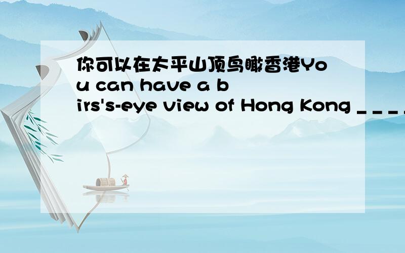 你可以在太平山顶鸟瞰香港You can have a birs's-eye view of Hong Kong _ _ _ _ the Victoria Peak.