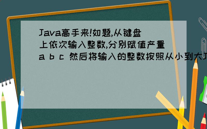 Java高手来!如题,从键盘上依次输入整数,分别赋值产量a b c 然后将输入的整数按照从小到大Java高手来!如题,从键盘上依次输入整数,分别赋值产量a b c 然后将输入的整数按照从小到大的顺序放
