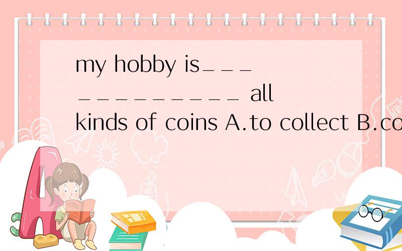 my hobby is____________ all kinds of coins A.to collect B.collecting C.to pick up D.picking up