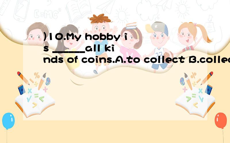 )10.My hobby is ______all kinds of coins.A.to collect B.collecting C.to pick up D.picking up 这四个答案应该选哪个?为什么?