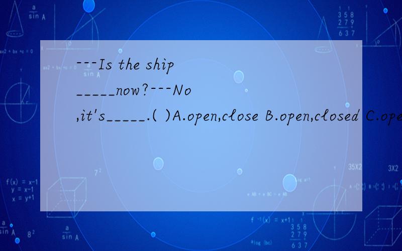 ---Is the ship_____now?---No,it's_____.( )A.open,close B.open,closed C.opened,closed D.opened,close