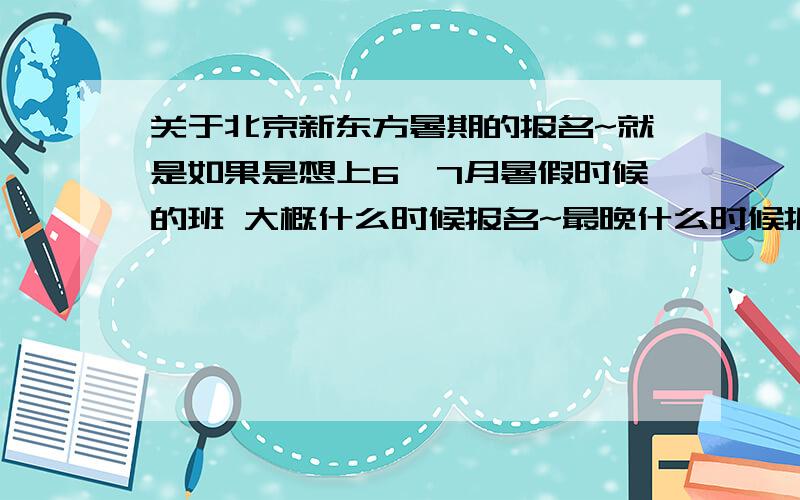 关于北京新东方暑期的报名~就是如果是想上6,7月暑假时候的班 大概什么时候报名~最晚什么时候报名?