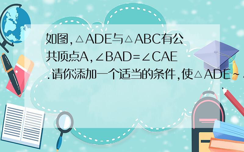 如图,△ADE与△ABC有公共顶点A,∠BAD=∠CAE.请你添加一个适当的条件,使△ADE∽△ABC,则需添加的条件可以是一：添加一个适当的条件,使△ADE∽△ABC则需添加的条件可以是————或————并
