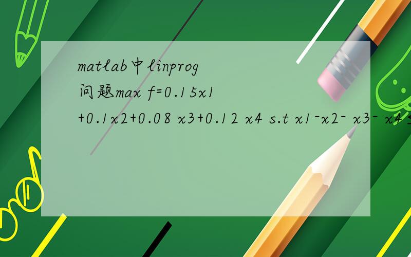 matlab中linprog问题max f=0.15x1+0.1x2+0.08 x3+0.12 x4 s.t x1-x2- x3- x4≤0 x2+ x3- x4≥0 x1+x2+x3+ x4=1 xj≥0 j=1,2,3,4 这个应该怎么编呀?C=[-0.15 -0.1 -0.08 -0.12];Aeq=[1 1 1 1];beq=1;A=[1 -1 -1 -10 -1 -1 1];b=[0,0];vlb=[];vub=[];[x,fva