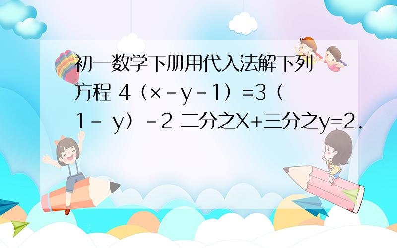初一数学下册用代入法解下列 方程 4（×-y-1）=3（1- y）-2 二分之X+三分之y=2.