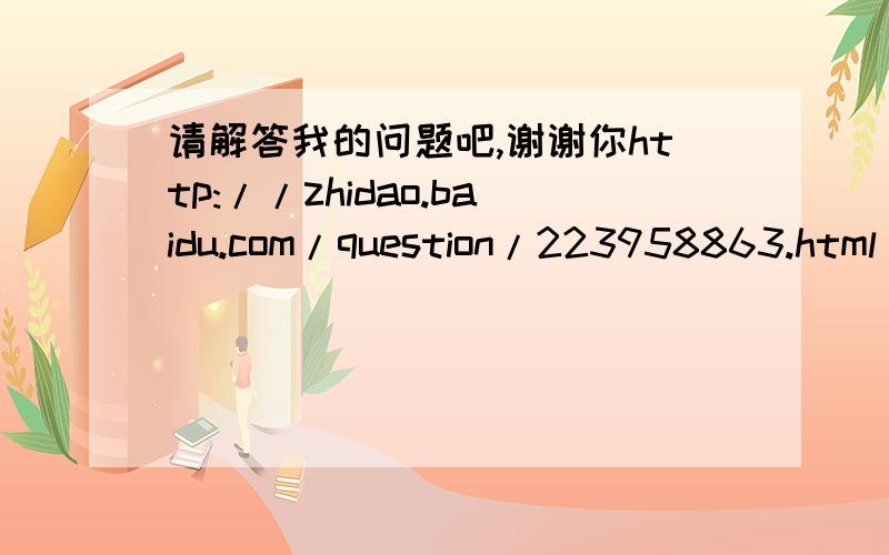 请解答我的问题吧,谢谢你http://zhidao.baidu.com/question/223958863.html