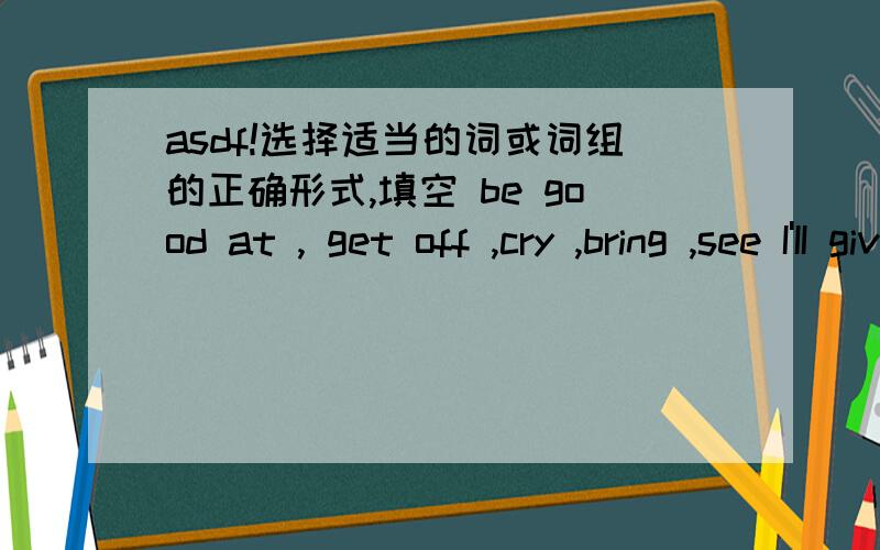 asdf!选择适当的词或词组的正确形式,填空 be good at , get off ,cry ,bring ,see I'II give her the letter as such as I ( )her. She stopped ( )and lintened to music. He told me not ( )you anything. 翻译下列短语： 在他们回家的